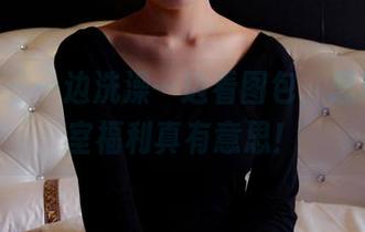 pans - 一边洗澡一边看图包，思思的浴室福利真有意思！